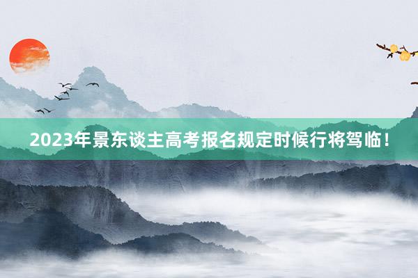 2023年景东谈主高考报名规定时候行将驾临！