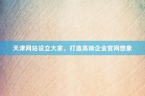 天津网站设立大家，打造高端企业官网想象