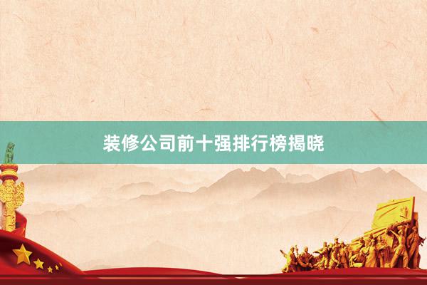 装修公司前十强排行榜揭晓