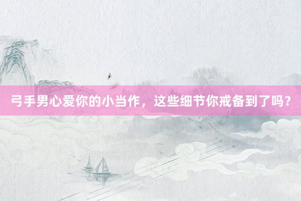 弓手男心爱你的小当作，这些细节你戒备到了吗？