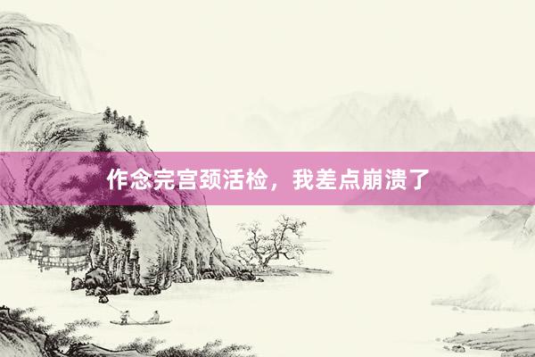 作念完宫颈活检，我差点崩溃了