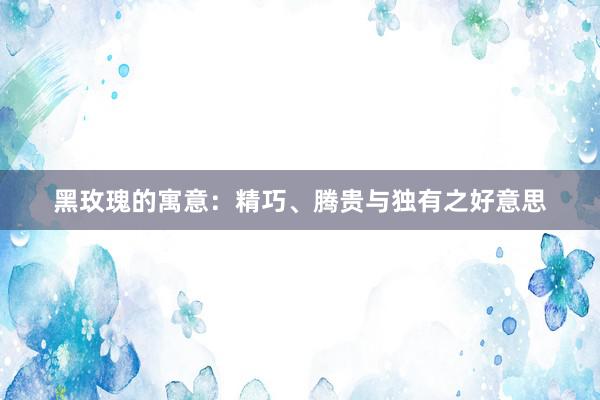 黑玫瑰的寓意：精巧、腾贵与独有之好意思