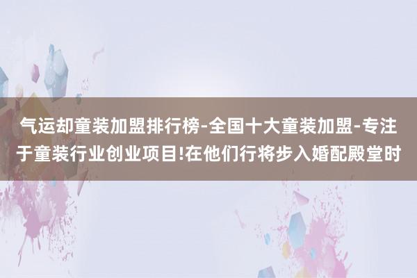 气运却童装加盟排行榜-全国十大童装加盟-专注于童装行业创业项目!在他们行将步入婚配殿堂时