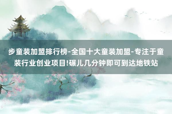 步童装加盟排行榜-全国十大童装加盟-专注于童装行业创业项目!碾儿几分钟即可到达地铁站